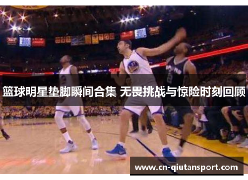 篮球明星垫脚瞬间合集 无畏挑战与惊险时刻回顾